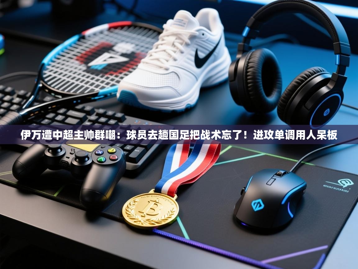 伊万遭中超主帅群嘲：球员去趟国足把战术忘了！进攻单调用人呆板