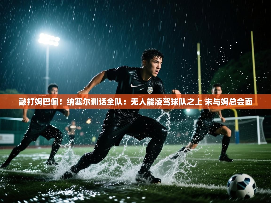 敲打姆巴佩！纳塞尔训话全队：无人能凌驾球队之上 未与姆总会面