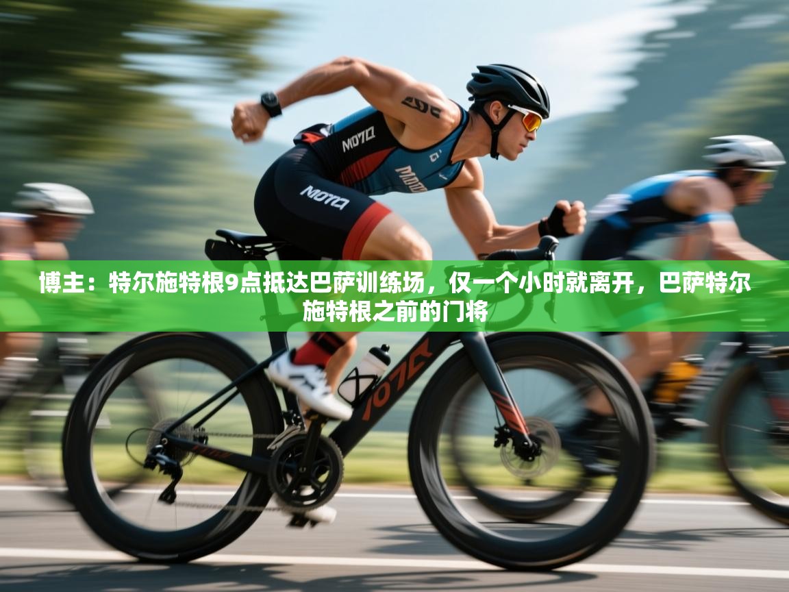 博主：特尔施特根9点抵达巴萨训练场，仅一个小时就离开，巴萨特尔施特根之前的门将